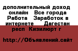 дополнительный доход  онлайн - Все города Работа » Заработок в интернете   . Дагестан респ.,Кизилюрт г.